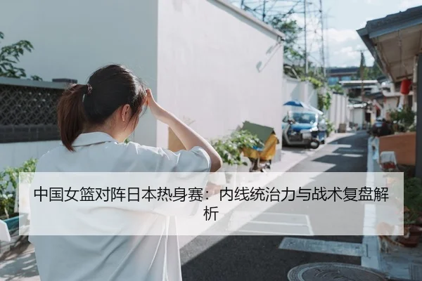 中国女篮对阵日本热身赛：内线统治力与战术复盘解析（CBA）